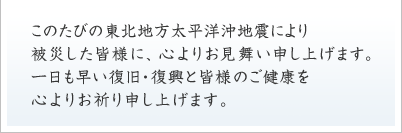 このたびの東北地方太平洋沖地震により被災した皆様に、心よりお見舞い申し上げます。一日も早い復旧・復興と皆様のご健康を心よりお祈り申し上げます。